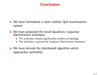 Conclusion



We have formulated a more realistic QoI maximization
system.
We have proposed the novel Quadratic Lyapunov
Optimization technique.
   The technique reduces signiﬁcantly numbers of backlogs.
   The technique is general for Lyapunov Optimization technique.

We have derived the distributed algorithm which
approaches optimality.




                                                                   19/19
 