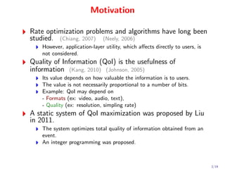 Motivation

Rate optimization problems and algorithms have long been
studied. (Chiang, 2007) (Neely, 2006)
    However, application-layer utility, which aﬀects directly to users, is
    not considered.
Quality of Information (QoI) is the usefulness of
information (Kang, 2010) (Johnson, 2005)
    Its value depends on how valuable the information is to users.
    The value is not necessarily proportional to a number of bits.
    Example: QoI may depend on
    - Formats (ex: video, audio, text),
    - Quality (ex: resolution, simpling rate)
A static system of QoI maximization was proposed by Liu
in 2011.
    The system optimizes total quality of information obtained from an
    event.
    An integer programming was proposed.



                                                                             2/19
 