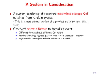 A System in Consideration

A system consisting of observers maximizes average QoI
obtained from random events.
- This is a more general version of a previous static system (Liu,
2011)
Observers select a format to record an event.
    Diﬀerent formats have diﬀerent QoI values
    Always selecting highest quality format can overload a network.
    implication: Intelligent format selection is needed.




                                                                      3/19
 
