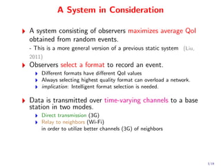 A System in Consideration

A system consisting of observers maximizes average QoI
obtained from random events.
- This is a more general version of a previous static system (Liu,
2011)
Observers select a format to record an event.
    Diﬀerent formats have diﬀerent QoI values
    Always selecting highest quality format can overload a network.
    implication: Intelligent format selection is needed.

Data is transmitted over time-varying channels to a base
station in two modes.
    Direct transmission (3G)
    Relay to neighbors (Wi-Fi)
    in order to utilize better channels (3G) of neighbors




                                                                      3/19
 