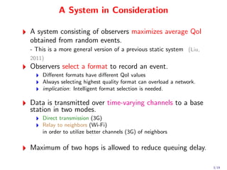 A System in Consideration

A system consisting of observers maximizes average QoI
obtained from random events.
- This is a more general version of a previous static system (Liu,
2011)
Observers select a format to record an event.
    Diﬀerent formats have diﬀerent QoI values
    Always selecting highest quality format can overload a network.
    implication: Intelligent format selection is needed.

Data is transmitted over time-varying channels to a base
station in two modes.
    Direct transmission (3G)
    Relay to neighbors (Wi-Fi)
    in order to utilize better channels (3G) of neighbors

Maximum of two hops is allowed to reduce queuing delay.

                                                                      3/19
 