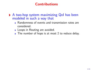 Contributions

A two-hop system maximizing QoI has been
modeled in such a way that
   Randomness of events and transmission rates are
   considered.
   Loops in Routing are avoided.
   The number of hops is at most 2 to reduce delay.




                                                      4/19
 