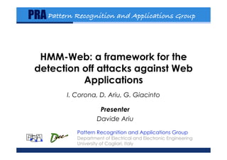 PRA Pattern Recognition and Applications Group!


  HMM-Web: a framework for the
 detection off attacks against Web
           Applications
                 I. Corona, D. Ariu, G. Giacinto

                              Presenter
                             Davide Ariu

                    Pattern Recognition and Applications Group
P R A               Department of Electrical and Electronic Engineering
                    University of Cagliari, Italy
 June 17, 2009            ICC 2009 - HMMWeb - Davide Ariu             1
 
