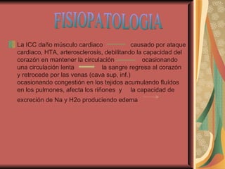 La ICC daño músculo cardiaco  causado por ataque cardiaco, HTA, arterosclerosis, debilitando la capacidad del corazón en mantener la circulación  ocasionando una circulación lenta  la sangre regresa al corazón y retrocede por las venas (cava sup, inf.)  ocasionando congestión en los tejidos acumulando fluídos en los pulmones, afecta los riñones  y  la capacidad de excreción de Na y H2o produciendo edema  FISIOPATOLOGIA 