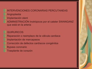 INTERVENCIONES CORONARIAS PERCUTANEAS Angioplastia Implantación stent ADMINISTRACIÓN Inotrópicos por el cateter SWANGANZ que está en la arteria QUIRURICOS Reparación o reemplazo de la válvula cardiaca Implantación de marcapasos Corrección de defectos cardíacos congénitos Bypass coronario Trasplante de corazón 