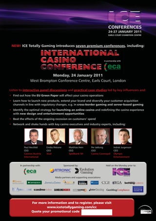 24-27 JANUARY 2011
                                                                                      EARLS COURT EXHIBITION CENTRE




 NEW! ICE Totally Gaming introduces seven premium conferences including:
                y                         p       conferences,




                           Monday
                           Monday, 24 January 2011
                West Brompton Conference Centre, Earls Court, London

Listen to interactive panel discussions and practical case studies led by key inﬂuencers and:
• Find out how the EU Green Paper will affect your casino operations
• Learn how to launch new products, extend your brand and diversify your customer acquisition
  channels in line with regulatory changes, e.g. in cross-border gaming and server-based gaming
• Identify the optimal strategy for launching an online casino and redeﬁning the casino experience
  with new design and entertainment opportunities
• Beat the effects of the ongoing recession on customers’ spend
• Network and shake hands with key casino executives and industry experts, including:




          Paul Herzfeld       Emilio Petrone       Matthias Hein       Per Jaldung         Indrek Jurgenson
          CEO                 CEO                  CEO                 CEO                 CEO
          Casinos Austria     Sisal                Spielbank SH        Casino Cosmopol     Olympic
          International                                                                    Entertainment


       In partnership with:                    Sponsored by:                        Held on the Monday prior to:




                                      Media partners and supporting associations:




                  For more information and to register, please visit
                          www.icetotallygaming.com/icc                                                             Organised by


                  Quote your promotional code
                                                                                                                                  1
 