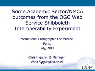 Some Academic Sector/NMCA outcomes from the OGC Web Service Shibboleth Interoperability Experiment International Cartographic Conference,  Paris, July, 2011 Chris Higgins, IE Manager, [email_address] 