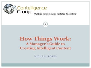 “Adding meaning and mobility to content”



                 1




How Things Work:
   A Manager’s Guide to
Creating Intelligent Content

       MICHAEL BOSES
 