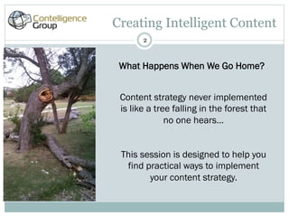 Creating Intelligent Content
       2



 What Happens When We Go Home?


 Content strategy never implemented
 is like a tree falling in the forest that
              no one hears…


 This session is designed to help you
  find practical ways to implement
        your content strategy.
 