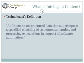What is Intelligent Content?
                                4

—  Technologist’s Definition


 “Additions to unstructured data that superimpose
 a specified encoding of structure, semantics, and
 processing expectations in support of software
 automation.”
 