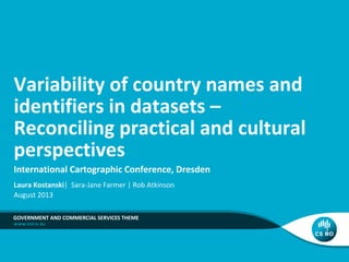 Variability of country names and
identifiers in datasets –
Reconciling practical and cultural
perspectives
International Cartographic Conference, Dresden
Laura Kostanski| Sara-Jane Farmer | Rob Atkinson
August 2013
GOVERNMENT AND COMMERCIAL SERVICES THEME

 