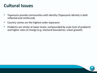 Cultural Issues
• Toponyms provide communities with identity (Toponymic Identity is both
reflected and reinforced)
• Country names are the highest-order toponyms
• Problems are similar at lower levels, compounded by scale (size of problem)
and higher rates of change (e.g. electoral boundaries, urban growth)

 