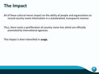 The Impact
All of these cultural mores impact on the ability of people and organisations to
record country name information in a standardised, transparent manner.
Thus, there exists a proliferation of country name lists which are officially
promoted by international agencies.
This impact is then intensified in usage,

 