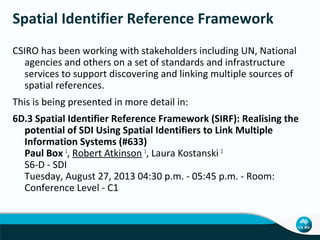 Spatial Identifier Reference Framework
CSIRO has been working with stakeholders including UN, National
agencies and others on a set of standards and infrastructure
services to support discovering and linking multiple sources of
spatial references.
This is being presented in more detail in:
6D.3 Spatial Identifier Reference Framework (SIRF): Realising the
potential of SDI Using Spatial Identifiers to Link Multiple
Information Systems (#633)
Paul Box 1, Robert Atkinson 1, Laura Kostanski 2
S6-D - SDI
Tuesday, August 27, 2013 04:30 p.m. - 05:45 p.m. - Room:
Conference Level - C1

 