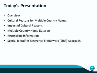 Today’s Presentation
• Overview
• Cultural Reasons for Multiple Country Names
• Impact of Cultural Reasons
• Multiple Country Name Datasets
• Reconciling Information
• Spatial Identifier Reference Framework (SIRF) Approach

 