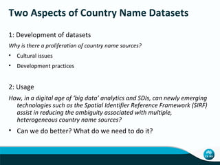 Two Aspects of Country Name Datasets
1: Development of datasets
Why is there a proliferation of country name sources?
• Cultural issues
• Development practices

2: Usage
How, in a digital age of ‘big data’ analytics and SDIs, can newly emerging
technologies such as the Spatial Identifier Reference Framework (SIRF)
assist in reducing the ambiguity associated with multiple,
heterogeneous country name sources?

• Can we do better? What do we need to do it?

 
