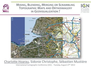 MIXING, BLENDING, MERGING OR SCRAMBLING
TOPOGRAPHIC MAPS AND ORTHOIMAGERY
IN GEOVISUALIZATION ?
Charlotte Hoarau, Sidonie Christophe, Sébastien Mustière
International Cartographic Conference (ICC) - Tuesday, August 27th 2013
 