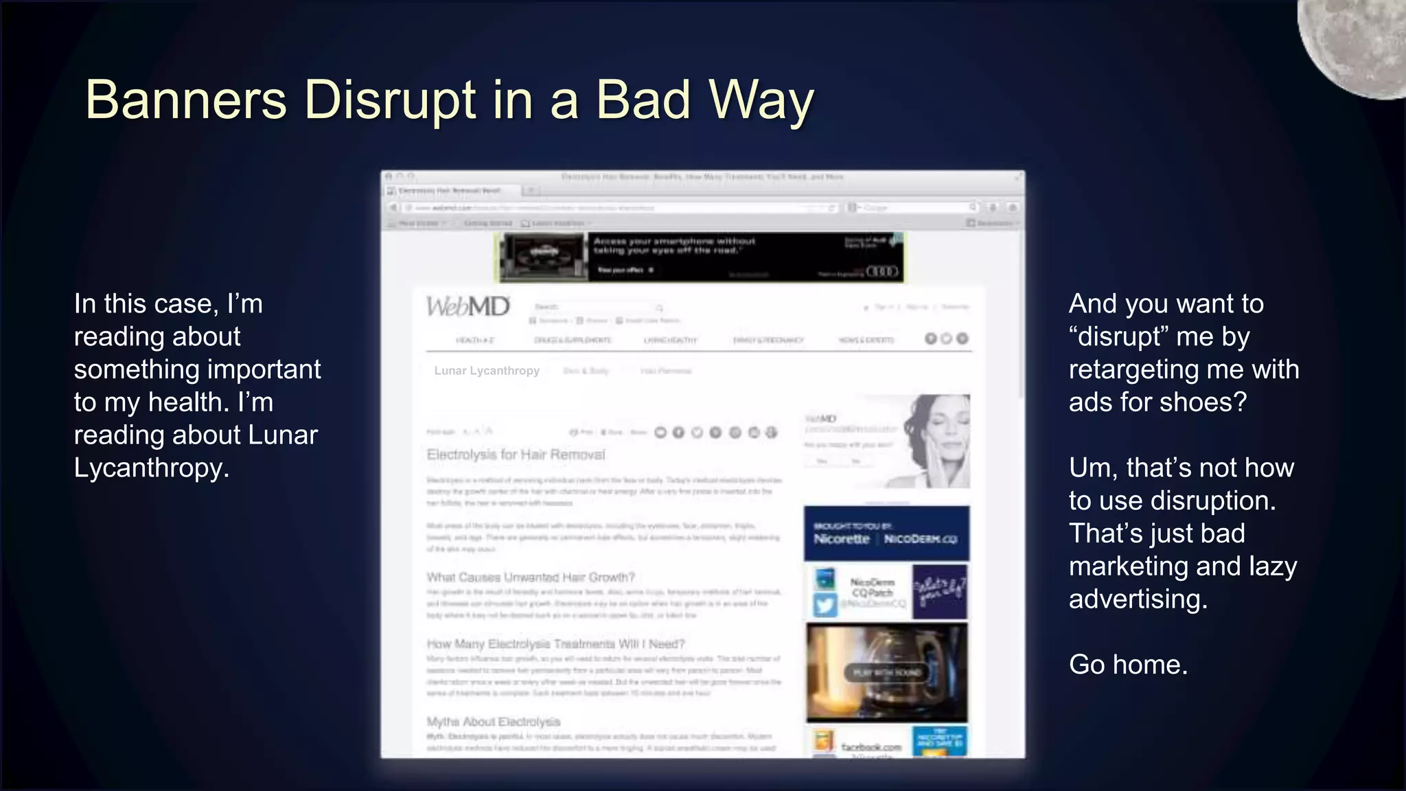 Banners Disrupt in a Bad Way
In this case, I’m
reading about
something important
to my health. I’m
reading about Lunar
Lycanthropy.
And you want to
“disrupt” me by
retargeting me with
ads for shoes?
Um, that’s not how
to use disruption.
That’s just bad
marketing and lazy
advertising.
Go home.
Lunar Lycanthropy
M
 