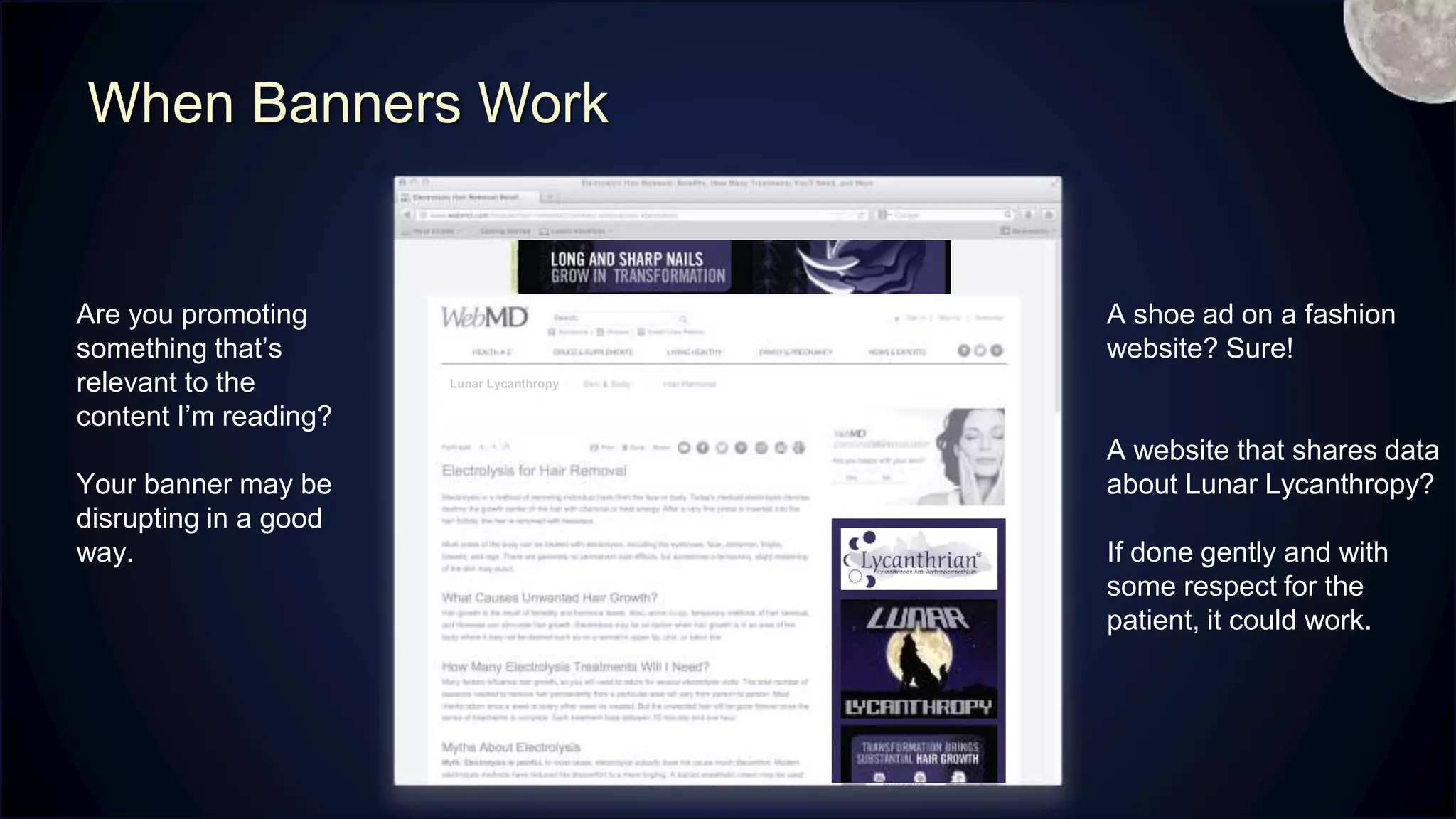 When Banners Work
Are you promoting
something that’s
relevant to the
content I’m reading?
Your banner may be
disrupting in a good
way.
A shoe ad on a fashion
website? Sure!
A website that shares data
about Lunar Lycanthropy?
If done gently and with
some respect for the
patient, it could work.
Lunar Lycanthropy
M
 