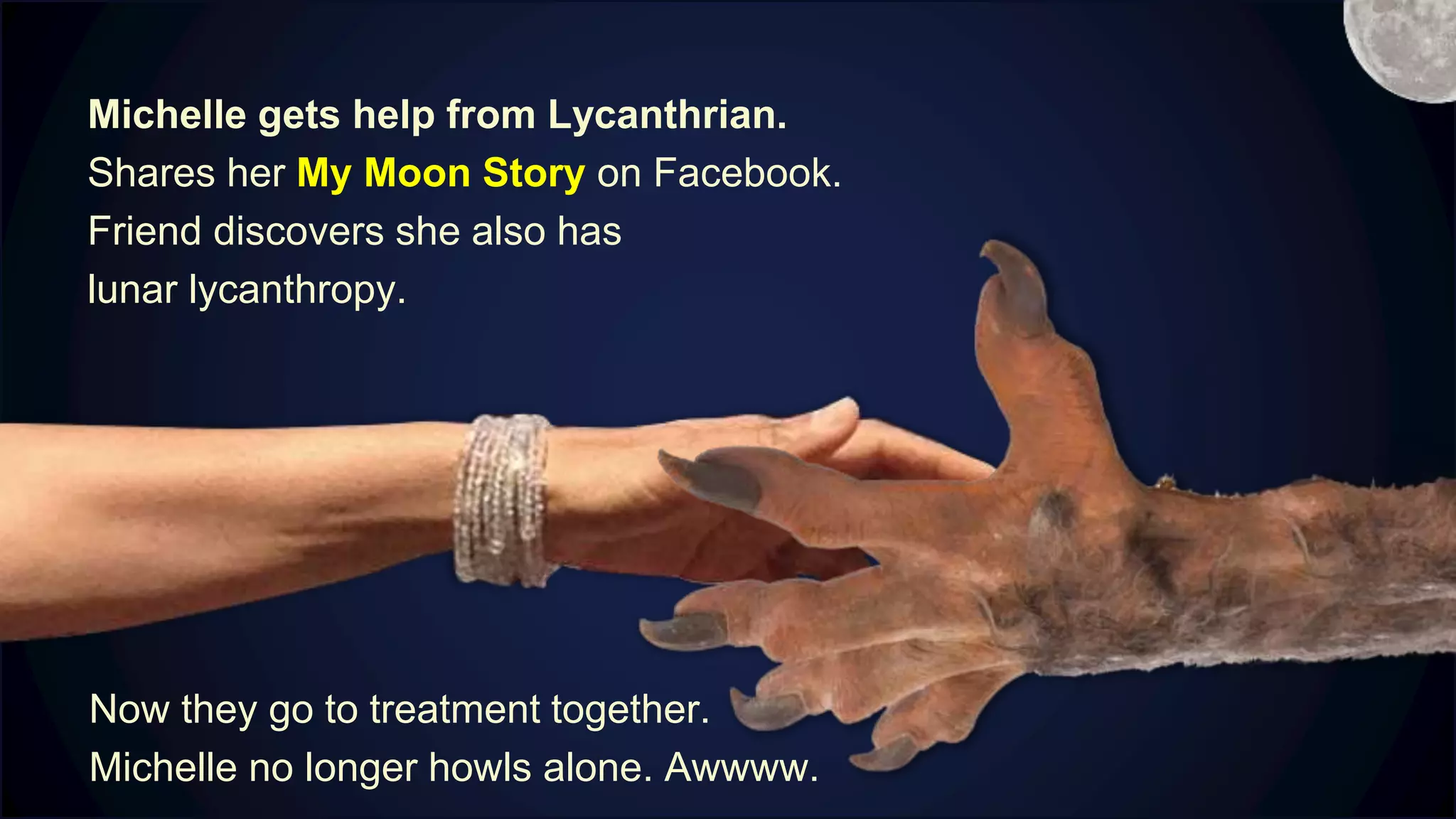Michelle gets help from Lycanthrian.
Shares her My Moon Story on Facebook.
Friend discovers she also has
lunar lycanthropy.
Now they go to treatment together.
Michelle no longer howls alone. Awwww.
M
 