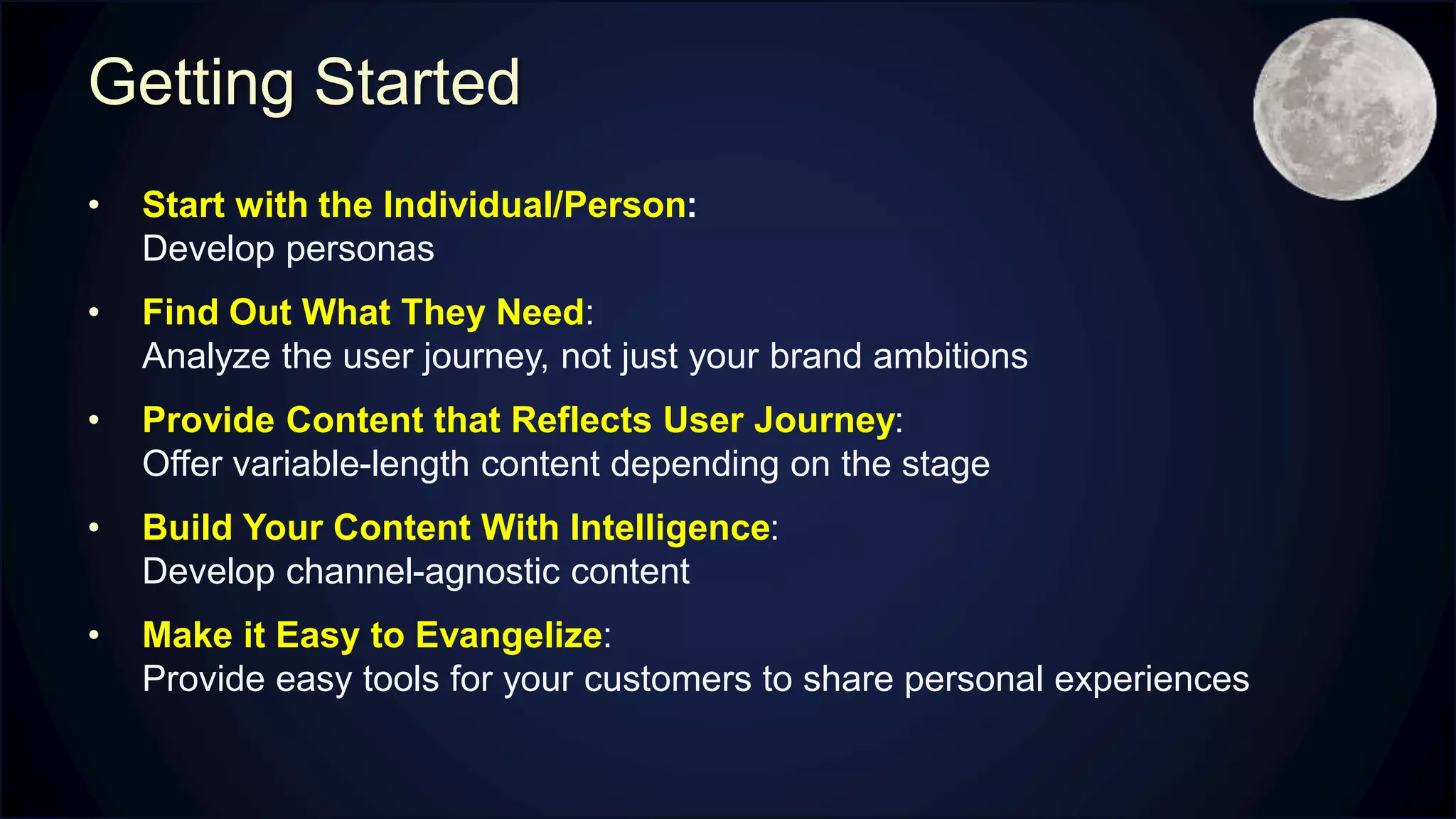 Getting Started
• Start with the Individual/Person:
Develop personas
• Find Out What They Need:
Analyze the user journey, not just your brand ambitions
• Provide Content that Reflects User Journey:
Offer variable-length content depending on the stage
• Build Your Content With Intelligence:
Develop channel-agnostic content
• Make it Easy to Evangelize:
Provide easy tools for your customers to share personal experiences
 
