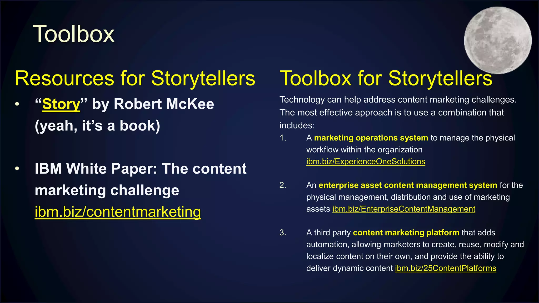 Toolbox
Resources for Storytellers
• “Story” by Robert McKee
(yeah, it’s a book)
• IBM White Paper: The content
marketing challenge
ibm.biz/contentmarketing
Toolbox for Storytellers
Technology can help address content marketing challenges.
The most effective approach is to use a combination that
includes:
1. A marketing operations system to manage the physical
workflow within the organization
ibm.biz/ExperienceOneSolutions
2. An enterprise asset content management system for the
physical management, distribution and use of marketing
assets ibm.biz/EnterpriseContentManagement
3. A third party content marketing platform that adds
automation, allowing marketers to create, reuse, modify and
localize content on their own, and provide the ability to
deliver dynamic content ibm.biz/25ContentPlatforms
 