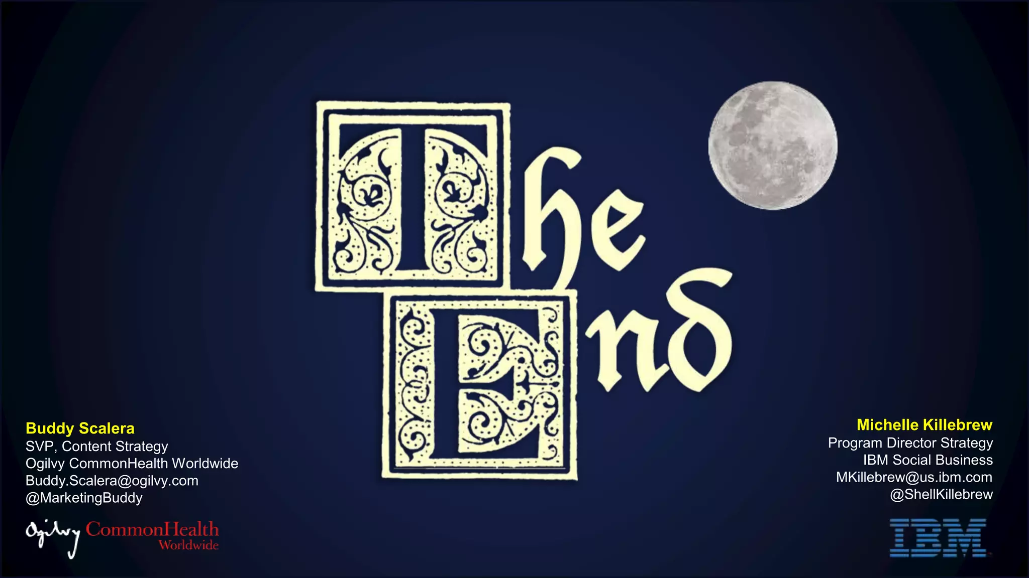 Michelle Killebrew
Program Director Strategy
IBM Social Business
MKillebrew@us.ibm.com
@ShellKillebrew
Buddy Scalera
SVP, Content Strategy
Ogilvy CommonHealth Worldwide
Buddy.Scalera@ogilvy.com
@MarketingBuddy
 