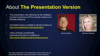 About The Presentation Version
• This presentation was delivered at the Intelligent
Content Conference 2015 by Buddy Scalera and
Michelle Killebrew
• Annotated version available by Buddy Scalera at:
http://www.slideshare.net/buddyscalera
• Video of Buddy and Michelle
presenting this deck is available at:
http://www.intelligentcontentconference.com/
Buddy Scalera Michelle Killebrew
The views expressed in this presentation by the authors do not
necessarily reflect the views and position of their employers.
 