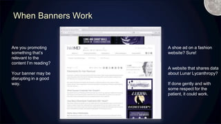 When Banners Work
Are you promoting
something that’s
relevant to the
content I’m reading?
Your banner may be
disrupting in a good
way.
A shoe ad on a fashion
website? Sure!
A website that shares data
about Lunar Lycanthropy?
If done gently and with
some respect for the
patient, it could work.
Lunar Lycanthropy
M
 