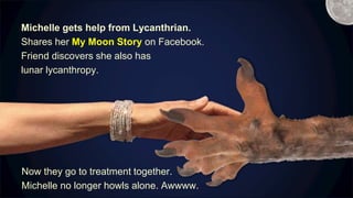 Michelle gets help from Lycanthrian.
Shares her My Moon Story on Facebook.
Friend discovers she also has
lunar lycanthropy.
Now they go to treatment together.
Michelle no longer howls alone. Awwww.
M
 