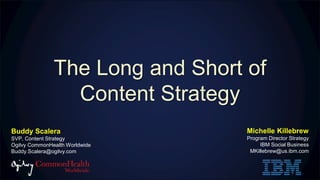 The Long and Short of
Content Strategy
Michelle Killebrew
Program Director Strategy
IBM Social Business
MKillebrew@us.ibm.com
Buddy Scalera
SVP, Content Strategy
Ogilvy CommonHealth Worldwide
Buddy.Scalera@ogilvy.com
 