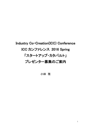 1
Industry Co-Creation(ICC) Conference
ICC カンファレンス 2016 Spring
「スタートアップ・カタパルト」
プレゼンター募集のご案内
小林 雅
 