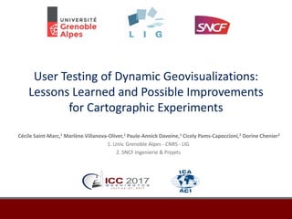 User Testing of Dynamic Geovisualizations:
Lessons Learned and Possible Improvements
for Cartographic Experiments
Cécile Saint-Marc,1 Marlène Villanova-Oliver,1 Paule-Annick Davoine,1 Cicely Pams-Capoccioni,2 Dorine Chenier2
1. Univ. Grenoble Alpes - CNRS - LIG
2. SNCF Ingenierie & Projets
 