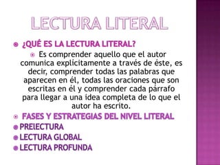 Es comprender aquello que el autor
comunica explícitamente a través de éste, es
decir, comprender todas las palabras que
aparecen en él, todas las oraciones que son
escritas en él y comprender cada párrafo
para llegar a una idea completa de lo que el
autor ha escrito.




 