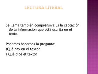 Se llama también comprensiva:Es la captación
de la información que está escrita en el
texto.
Podemos hacernos la pregunta:
¿Qué hay en el texto?
¿ Qué dice el texto?

 