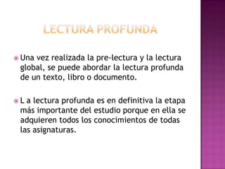  Una

vez realizada la pre-lectura y la lectura
global, se puede abordar la lectura profunda
de un texto, libro o documento.

L

a lectura profunda es en definitiva la etapa
más importante del estudio porque en ella se
adquieren todos los conocimientos de todas
las asignaturas.

 