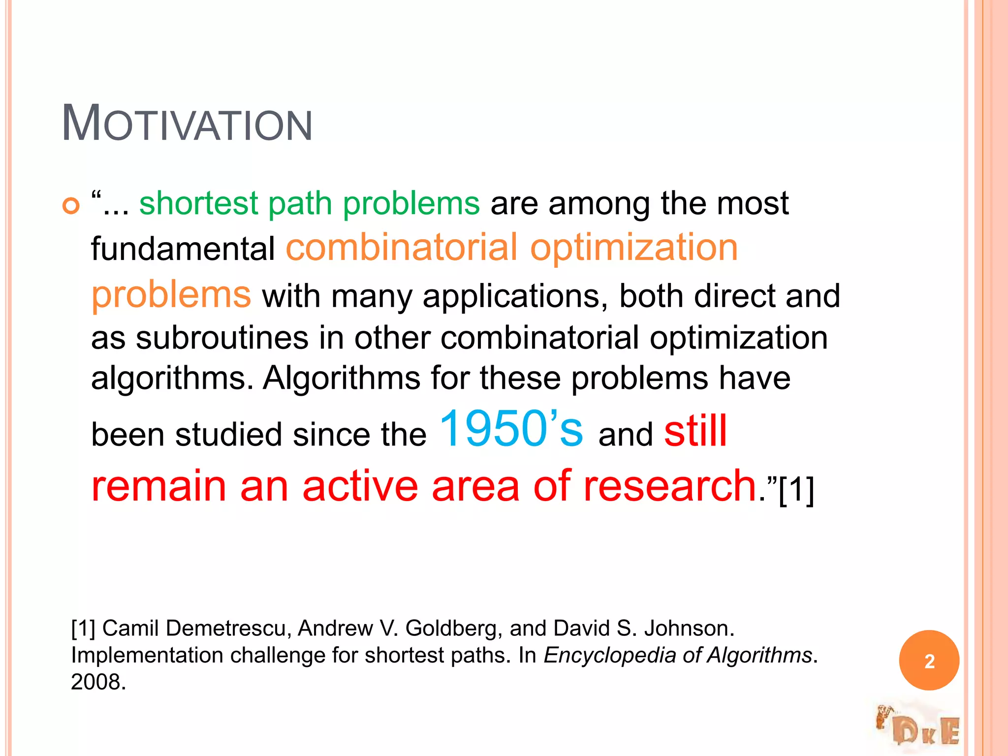  “... shortest path problems are among the most
fundamental combinatorial optimization
problems with many applications, both direct and
as subroutines in other combinatorial optimization
algorithms. Algorithms for these problems have
been studied since the 1950’s and still
remain an active area of research.”[1]
MOTIVATION
2
[1] Camil Demetrescu, Andrew V. Goldberg, and David S. Johnson.
Implementation challenge for shortest paths. In Encyclopedia of Algorithms.
2008.
 