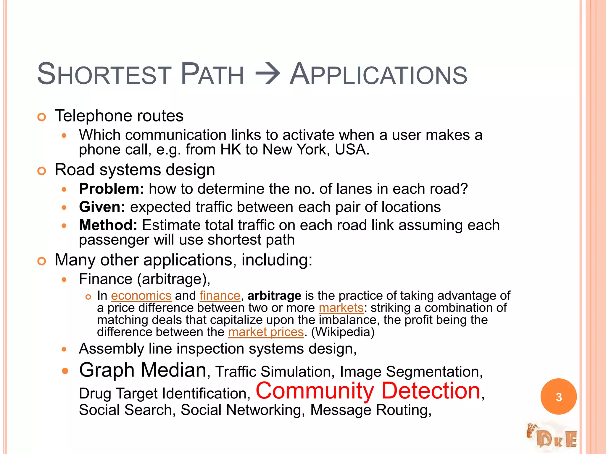  Telephone routes
 Which communication links to activate when a user makes a
phone call, e.g. from HK to New York, USA.
 Road systems design
 Problem: how to determine the no. of lanes in each road?
 Given: expected traffic between each pair of locations
 Method: Estimate total traffic on each road link assuming each
passenger will use shortest path
 Many other applications, including:
 Finance (arbitrage),
 In economics and finance, arbitrage is the practice of taking advantage of
a price difference between two or more markets: striking a combination of
matching deals that capitalize upon the imbalance, the profit being the
difference between the market prices. (Wikipedia)
 Assembly line inspection systems design,
 Graph Median, Traffic Simulation, Image Segmentation,
Drug Target Identification, Community Detection,
Social Search, Social Networking, Message Routing,
SHORTEST PATH  APPLICATIONS
3
 