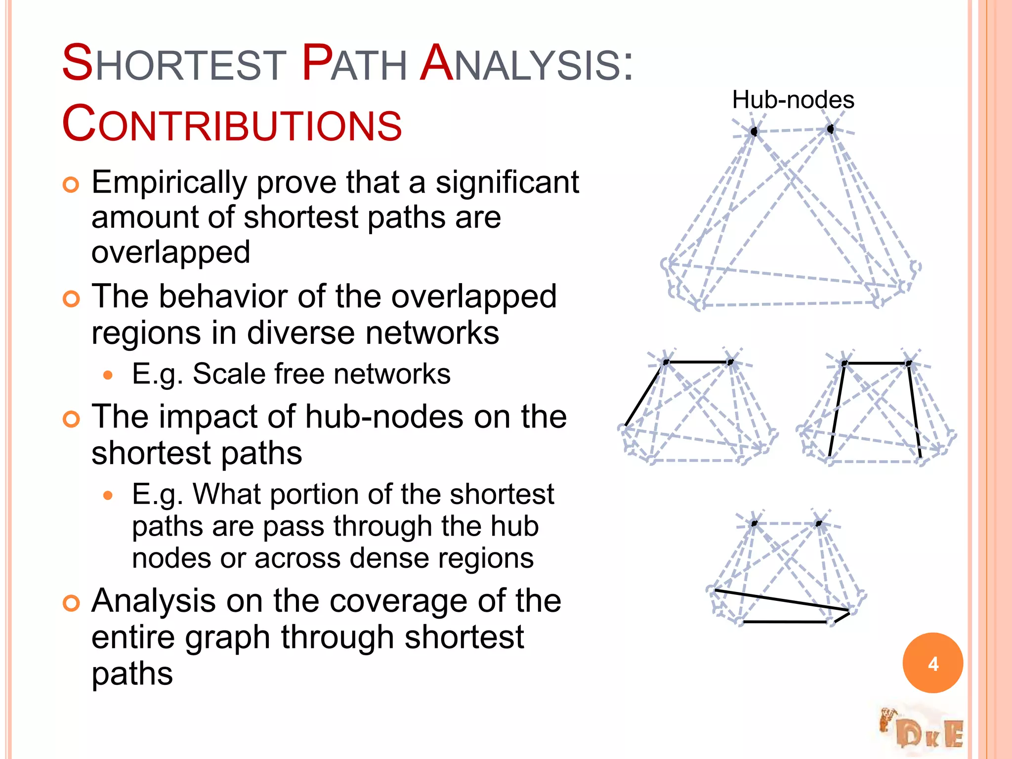SHORTEST PATH ANALYSIS:
CONTRIBUTIONS
 Empirically prove that a significant
amount of shortest paths are
overlapped
 The behavior of the overlapped
regions in diverse networks
 E.g. Scale free networks
 The impact of hub-nodes on the
shortest paths
 E.g. What portion of the shortest
paths are pass through the hub
nodes or across dense regions
 Analysis on the coverage of the
entire graph through shortest
paths 4
Hub-nodes
 