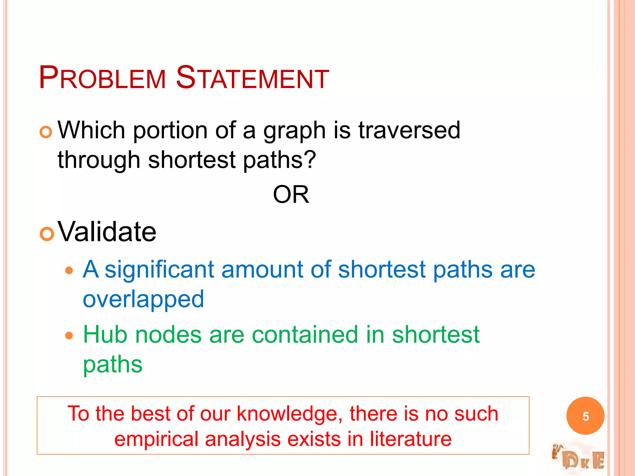  Which portion of a graph is traversed
through shortest paths?
OR
Validate
 A significant amount of shortest paths are
overlapped
 Hub nodes are contained in shortest
paths
PROBLEM STATEMENT
5To the best of our knowledge, there is no such
empirical analysis exists in literature
 