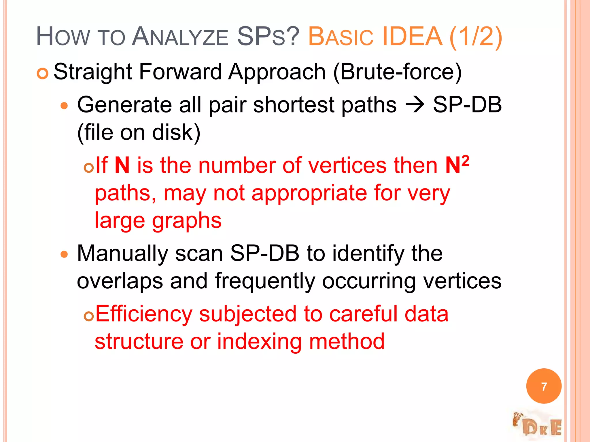  Straight Forward Approach (Brute-force)
 Generate all pair shortest paths  SP-DB
(file on disk)
If N is the number of vertices then N2
paths, may not appropriate for very
large graphs
 Manually scan SP-DB to identify the
overlaps and frequently occurring vertices
Efficiency subjected to careful data
structure or indexing method
HOW TO ANALYZE SPS? BASIC IDEA (1/2)
7
 