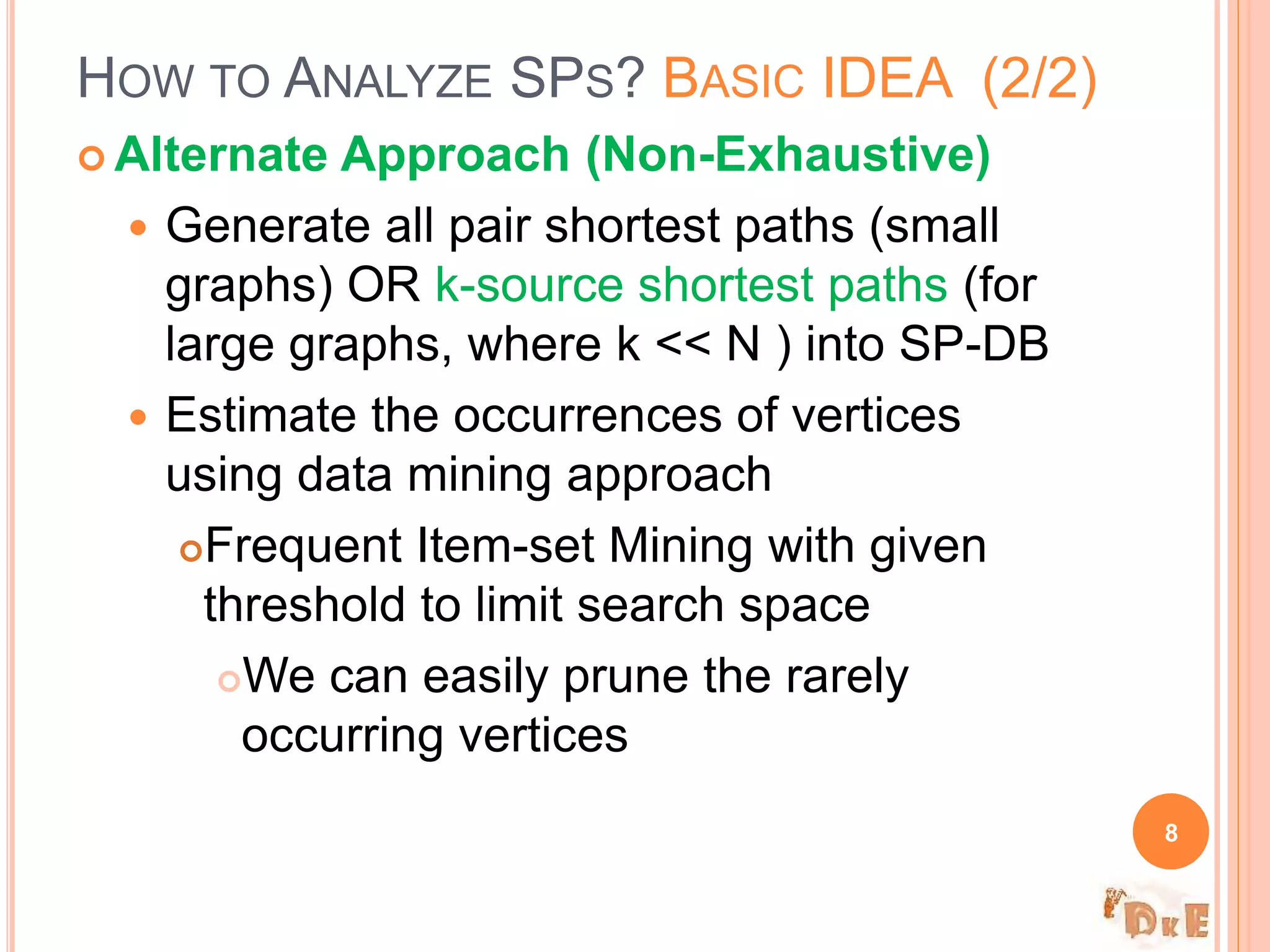  Alternate Approach (Non-Exhaustive)
 Generate all pair shortest paths (small
graphs) OR k-source shortest paths (for
large graphs, where k << N ) into SP-DB
 Estimate the occurrences of vertices
using data mining approach
Frequent Item-set Mining with given
threshold to limit search space
We can easily prune the rarely
occurring vertices
HOW TO ANALYZE SPS? BASIC IDEA (2/2)
8
 