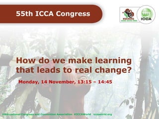 How do we make learning
that leads to real change?
55th ICCA Congress
Monday, 14 November, 13:15 – 14:45
International Congress and Convention Association #ICCAWorld iccaworld.org
 