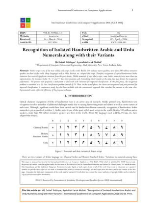 International Conference on Computer Applications 1
Cite this article as: Md. Sohail Siddique, Ayatullah Faruk Mollah. “Recognition of Isolated Handwritten Arabic and
Urdu Numerals along with their Variants”. International Conference on Computer Applications 2016: 01-05. Print.
International Conference on Computer Applications 2016 [ICCA 2016]
ISBN 978-81-929866-5-4 VOL 05
Website icca.co.in eMail icca@asdf.res.in
Received 14 – March– 2016 Accepted 02 - April – 2016
Article ID ICCA001 eAID ICCA.2016.001
Recognition of Isolated Handwritten Arabic and Urdu
Numerals along with their Variants
Md Sohail Siddique1
, Ayatullah Faruk Mollah2
1,2
Department of Computer Science and Engineering, Aliah University, New Town, Kolkata, India
Abstract- Arabic script is one of the most widely used scripts in the world. Besides 340 millions native speakers, more than 200 million nonnative
speakers are there in the world. Many languages such as Urdu, Persian, etc. adopted this script. Therefore, recognition of optical handwritten Arabic
characters has received significant attention from the past decade. Unlike numerals of any other scripts, some Arabic numerals have more than one
representation. For instance, Arabic ‘4’, ‘5’ and ‘7’ have two variations each. Considering these variants as the same class may deviate the recognition
performance. The present work proposed a mechanism to deal with such variations for improved classification. At the first phase, the recognition
problem is considered as a 13 class classification problem instead of 10. Then, in the second phase, the classes are reorganized and post-processed for
improved classification. A comparative study has also been included with the conventional approach that considers the variants as the same class.
Experimental results reflect the efficiency of the proposed technique.
I. INTDRODUCTION
Optical character recognition (OCR) of handwritten text is an active area of research. Unlike printed text, handwritten text
recognition involves a number of additional challenges mainly due to varying handwriting styles and slanted as well as cursive nature of
such texts. Although, significant works have been carried out for handwritten Roman numerals, recognition of handwritten Arabic
numerals is yet an unsolved problem 1. Arabic script is one of the most widely used scripts in the world. Besides 340 millions native
speakers, more than 200 million nonnative speakers are there in the world. About fifty languages such as Urdu, Persian, etc. have
adopted this script 2.
Figure 1. Numerals and their variants of Arabic script
There are two variants of Arabic language viz. Classical Arabic and Modern Standard Arabic. Variations in numerals among these
This paper is prepared exclusively for International Conference on Computer Applications 2016 [ICCA 2016] which is published by ASDF International,
Registered in London, United Kingdom under the directions of the Editor-in-Chief Dr Gunasekaran Gunasamy and Editors Dr. Daniel James, Dr. Kokula Krishna
Hari Kunasekaran and Dr. Saikishore Elangovan. Permission to make digital or hard copies of part or all of this work for personal or classroom use is granted
without fee provided that copies are not made or distributed for profit or commercial advantage, and that copies bear this notice and the full citation on the first
page. Copyrights for third-party components of this work must be honoured. For all other uses, contact the owner/author(s). Copyright Holder can be reached at
copy@asdf.international for distribution.
2016 © Reserved by Association of Scientists, Developers and Faculties [www.ASDF.international]
 