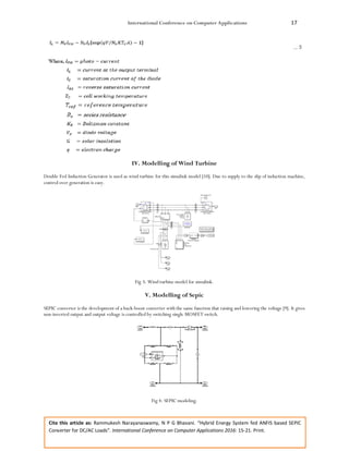 International Conference on Computer Applications 17
Cite this article as: Rammukesh Narayanaswamy, N P G Bhavani. “Hybrid Energy System fed ANFIS based SEPIC
Converter for DC/AC Loads”. International Conference on Computer Applications 2016: 15-21. Print.
IV. Modelling of Wind Turbine
Double Fed Induction Generator is used as wind turbine for this simulink model [10]. Due to supply to the slip of induction machine,
control over generation is easy.
Fig 3: Wind turbine model for simulink.
V. Modelling of Sepic
SEPIC converter is the development of a buck-boost converter with the same function that raising and lowering the voltage [9]. It gives
non-inverted output and output voltage is controlled by switching single MOSFET switch.
Fig 4: SEPIC modeling.
 