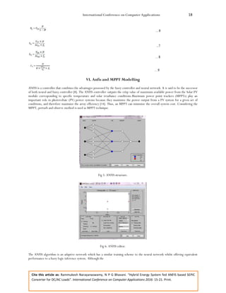 International Conference on Computer Applications 18
Cite this article as: Rammukesh Narayanaswamy, N P G Bhavani. “Hybrid Energy System fed ANFIS based SEPIC
Converter for DC/AC Loads”. International Conference on Computer Applications 2016: 15-21. Print.
VI. Anfis and MPPT Modelling
ANFIS is a controller that combines the advantages possessed by the fuzzy controller and neural network. It is said to be the successor
of both neural and fuzzy controller [8]. The ANFIS controller outputs the crisp value of maximum available power from the Solar PV
module corresponding to specific temperature and solar irradiance conditions.Maximum power point trackers (MPPTs) play an
important role in photovoltaic (PV) power systems because they maximize the power output from a PV system for a given set of
conditions, and therefore maximize the array efficiency [14]. Thus, an MPPT can minimize the overall system cost. Considering the
MPPT, perturb and observe method is used as MPPT technique.
Fig 5: ANFIS structure.
Fig 6: ANFIS editor.
The ANFIS algorithm is an adaptive network which has a similar training scheme to the neural network whilst offering equivalent
performance to a fuzzy logic inference system. Although the
 