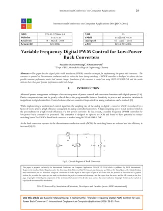International Conference on Computer Applications 29
Cite this article as: Suzanne Malsawmsangi, S Ramamurthy. “Variable Frequency Digital PWM Control for Low-
Power Buck Converters”. International Conference on Computer Applications 2016: 29-33. Print.
International Conference on Computer Applications 2016 [ICCA 2016]
ISBN 978-81-929866-5-4 VOL 05
Website icca.co.in eMail icca@asdf.res.in
Received 14 – March– 2016 Accepted 02 - April – 2016
Article ID ICCA006 eAID ICCA.2016.006
Variable Frequency Digital PWM Control for Low-Power
Buck Converters
Suzanne Malsawmsangi1
, S Ramamurthy2
1,2
Dept of EEE, Meenakshi college of Engineering, Chennai
Abstract—This paper describes digital pulse width modulation (DPWM) controller technique for implementing low-power buck converters. The
converter is operated at Discontinuous conduction mode to reduce the losses during switching. A DPWM controller is developed to achieve the best
possible transient performance under load current change. Simulation of the converter is carried out using MATLAB/SIMULINK and the results
indicate that it has good dynamic performance under load change.
I. INTRODUCTION
Advanced power management technique relies on integration of power control and conversion functions with digital systems [1-4].
Passive component count can be greatly reduced due to the programmable features. Sensitivity to process and parameter variations is
insignificant in digital controllers. Control schemes that are considered impractical for analog realizations can be realised. [5].
While implementing a sophisticated control algorithm the sampling rate of the analog to digital - converter (ADC) is reduced by a
factor of ten to achieve a high efficiency comparable to analog-controlled converters. A high computing power is not involved which is
the precondition for a high overall efficiency of a low-power converter. In this project, a variable frequency DPWM controller for
low-power buck converters is presented. The converter is designed to operate at DCM and found to have potential to reduce
switching losses The DPWM based buck converter is studied using MATLAB/SIMULINK.
As the buck converter operates in the discontinuous conduction mode (DCM) the switching losses are reduced and the efficiency is
increased [6]-[8].
Fig-1. Circuit diagram of Buck Converter
This paper is prepared exclusively for International Conference on Computer Applications 2016 [ICCA 2016] which is published by ASDF International,
Registered in London, United Kingdom under the directions of the Editor-in-Chief Dr Gunasekaran Gunasamy and Editors Dr. Daniel James, Dr. Kokula Krishna
Hari Kunasekaran and Dr. Saikishore Elangovan. Permission to make digital or hard copies of part or all of this work for personal or classroom use is granted
without fee provided that copies are not made or distributed for profit or commercial advantage, and that copies bear this notice and the full citation on the first
page. Copyrights for third-party components of this work must be honoured. For all other uses, contact the owner/author(s). Copyright Holder can be reached at
copy@asdf.international for distribution.
2016 © Reserved by Association of Scientists, Developers and Faculties [www.ASDF.international]
 
