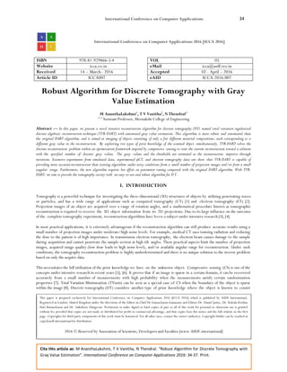 International Conference on Computer Applications 34
Cite this article as: M AnanthaLakshmi, T V Vanitha, N Thendral. “Robust Algorithm for Discrete Tomography with
Gray Value Estimation”. International Conference on Computer Applications 2016: 34-37. Print.
International Conference on Computer Applications 2016 [ICCA 2016]
ISBN 978-81-929866-5-4 VOL 05
Website icca.co.in eMail icca@asdf.res.in
Received 14 – March– 2016 Accepted 02 - April – 2016
Article ID ICCA007 eAID ICCA.2016.007
Robust Algorithm for Discrete Tomography with Gray
Value Estimation
M AnanthaLakshmi1
, T V Vanitha2
, N Thendral3
1,2,3
Assistant Professor, Meenakshi College of Engineering
Abstract — In this paper, we present a novel iterative reconstruction algorithm for discrete tomography (DT) named total variation regularized
discrete algebraic reconstruction technique (TVR-DART) with automated gray value estimation. This algorithm is more robust and automated than
the original DART algorithm, and is aimed at imaging of objects consisting of only a few different material compositions, each corresponding to a
different gray value in the reconstruction. By exploiting two types of prior knowledge of the scanned object simultaneously, TVR-DART solves the
discrete reconstruction problem within an optimization framework inspired by compressive sensing to steer the current reconstruction toward a solution
with the specified number of discrete gray values. The gray values and the thresholds are estimated as the reconstruction improves through
iterations. Extensive experiments from simulated data, experimental µCT, and electron tomography data sets show that TVR-DART is capable of
providing more accuratereconstruction than existing algorithms under noisy conditions from a small number of projection images and/or from a small
angular range. Furthermore, the new algorithm requires less effort on parameter tuning compared with the original DART algorithm. With TVR-
DART, we aim to provide the tomography society with an easy-to-use and robust algorithm for D T.
I. INTRODUCTION
Tomography is a powerful technique for investigating the three-dimensional (3D) structures of objects by utilizing penetrating waves
or particles, and has a wide range of applications such as computed tomography (CT) [1] and electron tomography (ET) [2].
Projection images of an object are acquired over a range of rotation angles, and a mathematical procedure known as tomographic
reconstruction is required to recover the 3D object information from its 2D projections. Due to its large influence on the outcome
of the complete tomography experiment, reconstruction algorithms have been a subject under intensive research [3], [4].
In most practical applications, it is extremely advantageous if the reconstruction algorithm can still produce accurate results using a
small number of projection images under moderate/high noise levels. For example, medical CT uses ionizing radiation and reducing
the dose to the patient is of high importance. In transmission electron tomography, the electron beam causes damage to the sample
during acquisition and cannot penetrate the sample section at high tilt angles. These practical aspects limit the number of projection
images, acquired image quality (low dose leads to high noise level), and/or available angular range for reconstruction. Under such
conditions, the tomography reconstruction problem is highly underdetermined and there is no unique solution to the inverse problem
based on only the acquire data.
This necessitates the full utilization of the prior knowledge we have on the unknown object. Compressive sensing (CS) is one of the
concepts under intensive research in recent years [5], [6]. It proves that if an image is sparse in a certain domain, it can be recovered
accurately from a small number of measurements with high probability when the measurements satisfy certain randomization
properties [7]. Total Variation Minimization (TVmin) can be seen as a special case of CS when the boundary of the object is sparse
within the image [8]. Discrete tomography (DT) considers another type of prior knowledge where the object is known to consist
This paper is prepared exclusively for International Conference on Computer Applications 2016 [ICCA 2016] which is published by ASDF International,
Registered in London, United Kingdom under the directions of the Editor-in-Chief Dr Gunasekaran Gunasamy and Editors Dr. Daniel James, Dr. Kokula Krishna
Hari Kunasekaran and Dr. Saikishore Elangovan. Permission to make digital or hard copies of part or all of this work for personal or classroom use is granted
without fee provided that copies are not made or distributed for profit or commercial advantage, and that copies bear this notice and the full citation on the first
page. Copyrights for third-party components of this work must be honoured. For all other uses, contact the owner/author(s). Copyright Holder can be reached at
copy@asdf.international for distribution.
2016 © Reserved by Association of Scientists, Developers and Faculties [www.ASDF.international]
 
