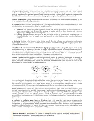 International Conference on Computer Applications 41
Cite this article as: N Mohana Priya, G Brindha. “A Survey on Routing Protocols in Wireless Sensor Networks”.
International Conference on Computer Applications 2016: 38-45. Print.
nodes deployed [13]. Such lack of global identification along with random deployment of sensor nodes make it hard to select a specific
set of sensor nodes to be queried. In address-centric protocols, each source sensor that has the appropriate data responds by sending its
data to the sink independently of all other sensors. [14] Since this is very inefficient in terms of energy consumption, routing protocols
that will be able to select a set of sensor nodes and utilize data aggregation during the relaying of data have been considered.
Flooding and Gossiping: Flooding and gossiping [8] are two classical mechanisms to relay data in sensor networks without the need
for any routing algorithms and topology maintenance.
In flooding, each sensor receiving a data packet broadcasts it to all of its neighbors and this process continues until the packet arrives
at the destination or the maximum number of hops for the packet is reached.
1. Implosion: [19] If Sensor node sends data through multiple links duplicate messages may be retrieved (implosion). In
Figure4 source node (1) sends the sensed data through all its outgoing links (2, 3). Hence destination node (4) receives
duplicate copies of that packet which causes implosion.
2. Overlap: When the two sensor nodes sense the same information, it sends the overlapped data to the same node. [20]
Eventually, Flooding wastes the available energy and bandwidth by sending duplicate copies. It produces high control
overhead.
In Gossiping: Gossiping is the alternative to the flooding method where this technique uses randomization in selecting the
neighbors.[8] In gossiping the sensor nodes select the relay nodes randomly instead of forwarding packets through every node. Hence
it reduces the control overhead.
Sensor Protocols for Information via Negotiation (Spin): Spin [13] protocol was designed to improve classic flooding
protocols and overcome the problems they may cause, for example, implosion sand overlap.[14] The SPIN protocols are based on two
key mechanisms namely negotiation and resource adaptation. The sensors running the SPIN protocols are able to compute the energy
consumption required to compute, send, and receive data over the network. [12].Therefore, SPIN is not a good choice for applications
such as intrusion detection, which require reliable delivery of data packets over regular intervals.
Directed Diffusion: Directed diffusion [13] is a data-centric routing protocol for sensor query dissemination and processing. It
meets the main requirements of WSNs such as energy efficiency, scalability, and robustness. Directed diffusion has several key
elements namely data naming, interests and gradients, data propagation, and reinforcement.[10]The interests in the caches are then
used to compare the received data with the values in the interests.
Fig. 4: Directed diffusion protocol phases
Fig.4, redrawn from [14], summarizes the Directed Diffusion protocol. The interest entry also contains several gradient fields. A
gradient is a reply link to a neighbor from which the interest was received. It is characterized by the data rate, duration and expiration
time derived from the received interest’s fields.[12] In Directed Diffusion the sink queries the sensor nodes if a specific data is available
by flooding some tasks. In SPIN, sensors advertise the availability of data allowing interested nodes to query that data.
Rumor routing: Rumor routing [7] is another variation of Directed Diffusion and is mainly intended for contexts in which
geographic routing criteria are not applicable. Rumor routing is an efficient protocol if the number of queries is between the two
intersection points of the curve of rumor routing with those of query flooding and event flooding. [13] Rumor routing is based on the
concept of agent, which is a long-lived packet that traverses a network and informs each sensor it encounters about the events that it
has learned during its network traverse.[9,15] An alternative approach is to flood the events if number of events is small and number of
queries is large.
Active Query Forwarding in Sensor Networks (Acquire): Acquire [13] is another data centric querying mechanism used for
querying named data. It provides superior query Optimization to answer specific types of queries, called one-shot complex queries for
replicated Data. [7] ACQUIRE mechanism provides efficient querying by adjusting the value of parameter d. On the other hand, the
query has to travel more hops if d is too small. In ACQUIRE, the next node to forward the query is either picked randomly or the
selection is based on maximum potential of query satisfaction [12, 9].
 