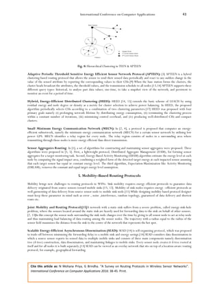 International Conference on Computer Applications 43
Cite this article as: N Mohana Priya, G Brindha. “A Survey on Routing Protocols in Wireless Sensor Networks”.
International Conference on Computer Applications 2016: 38-45. Print.
Fig. 8: Hierarchical Clustering in TEEN & APTEEN
Adaptive Periodic Threshold Sensitive Energy Efficient Sensor Network Protocol (APTEEN): [3] APTEEN is a hybrid
clustering-based routing protocol that allows the sensor to send their sensed data periodically and react to any sudden change in the
value of the sensed attribute by reporting the corresponding values to their CHs.[9] When the base station forms the clusters, the
cluster heads broadcast the attributes, the threshold values, and the transmission schedule to all nodes.[13,14] APTEEN supports three
different query types: historical, to analyze past data values; one-time, to take a snapshot view of the network; and persistent to
monitor an event for a period of time.
Hybrid, Energy-Efficient Distributed Clustering (HEED): HEED [14, 15] extends the basic scheme of LEACH by using
residual energy and node degree or density as a metric for cluster selection to achieve power balancing. In HEED, the proposed
algorithm periodically selects CHs according to a combination of two clustering parameters.[17] HEED was proposed with four
primary goals namely (i) prolonging network lifetime by distributing energy consumption, (ii) terminating the clustering process
within a constant number of iterations, (iii) minimizing control overhead, and (iv) producing well-distributed CHs and compact
clusters.
Small Minimum Energy Communication Network (MECN): In [2, 4], a protocol is proposed that computes an energy-
efficient subnetwork, namely the minimum energy communication network (MECN) for a certain sensor network by utilizing low
power GPS. MECN identifies a relay region for every node. The relay region consists of nodes in a surrounding area where
transmitting through those nodes is more energy efficient than direct transmission.
Sensor Aggregates Routing: In [1], a set of algorithms for constructing and maintaining sensor aggregates were proposed. Three
algorithms were proposed in [3, 5]. First, a lightweight protocol, Distributed Aggregate Management (DAM), for forming sensor
aggregates for a target monitoring task. Second, Energy-Based Activity Monitoring (EBAM) algorithm estimate the energy level at each
node by computing the signal impact area, combining a weighted form of the detected target energy at each impacted sensor assuming
that each target sensor has equal or constant energy level. The third algorithm, Expectation-Maximization like Activity Monitoring
(EMLAM), removes the constant and equal target energy level assumption.
5. Mobility-Based Routing Protocols
Mobility brings new challenges to routing protocols in WSNs. Sink mobility requires energy efficient protocols to guarantee data
delivery originated from source sensors toward mobile sinks [13, 12]. Mobility of sink nodes requires energy –efficient protocols as
well garmenting of data delivery from source sensor node to mobile sink node.[11] While designing mobility based protocol designer
must keep these parameter in mind such as error , noise ,interference, random topology, guaranteed of data delivery and shortest
route etc.
Joint Mobility and Routing Protocol:[15]A network with a static sink suffers from a severe problem, called energy sink-hole
problem, where the sensors located around the static sink are heavily used for forwarding data to the sink on behalf of other sensors.
[2, 13]In this concept the sensor node surrounding the sink node changes over the time by giving to all sensor node to act as relay node
and thus maintaining load balancing of data routing among the sensor nodes. The trajectory with a radius equal to the radius of the
sensor field maximizes the distance from the sink to the centre of the network that represents the hot spot.
Scalable Energy-Efficient Asynchronous Dissemination (SEAD): SEAD [14] is self-organizing protocol, which was proposed
to trade-off between minimizing the forwarding delay to a mobile sink and energy savings.[14] SEAD considers data dissemination in
which a source sensor reports its sensed data to multiple mobile sinks and consists of three main components namely dissemination
tree (d-tree) construction, data dissemination, and maintaining linkages to mobile sinks. Every sensor node creates it d-tree rooted at
itself and for all nodes it is built separately.[13] SEAD can be viewed as an overlay network that sits on top of a location-aware routing
protocol, for example, geographical forwarding.
 